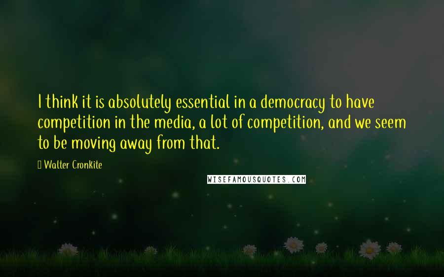 Walter Cronkite Quotes: I think it is absolutely essential in a democracy to have competition in the media, a lot of competition, and we seem to be moving away from that.