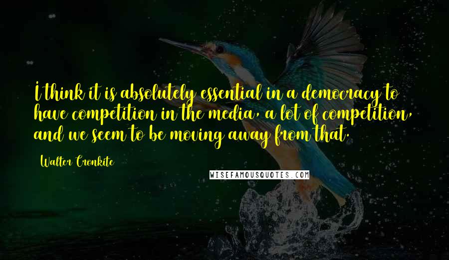 Walter Cronkite Quotes: I think it is absolutely essential in a democracy to have competition in the media, a lot of competition, and we seem to be moving away from that.