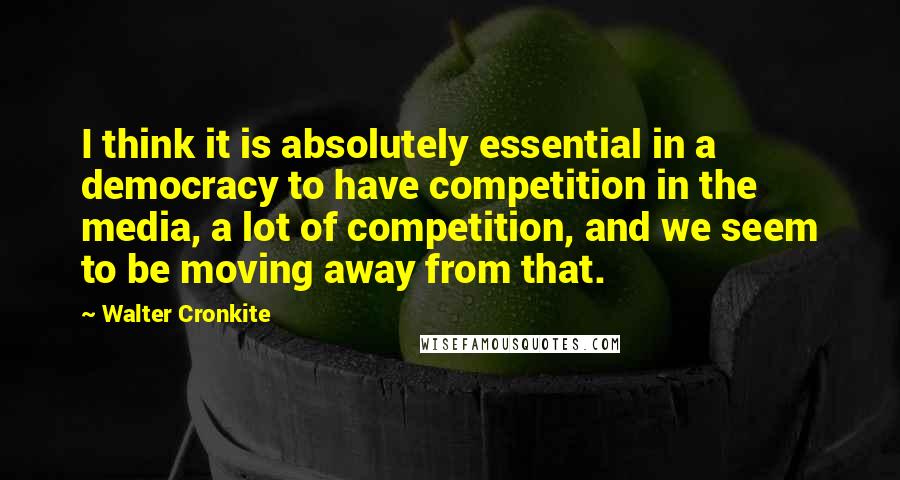 Walter Cronkite Quotes: I think it is absolutely essential in a democracy to have competition in the media, a lot of competition, and we seem to be moving away from that.