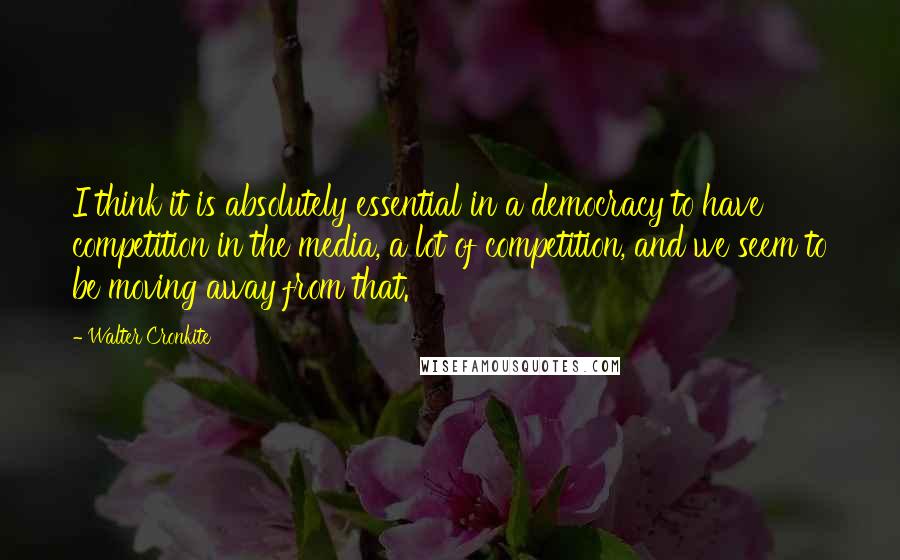 Walter Cronkite Quotes: I think it is absolutely essential in a democracy to have competition in the media, a lot of competition, and we seem to be moving away from that.