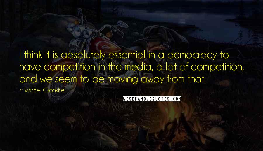 Walter Cronkite Quotes: I think it is absolutely essential in a democracy to have competition in the media, a lot of competition, and we seem to be moving away from that.