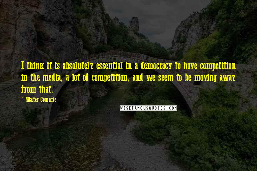 Walter Cronkite Quotes: I think it is absolutely essential in a democracy to have competition in the media, a lot of competition, and we seem to be moving away from that.