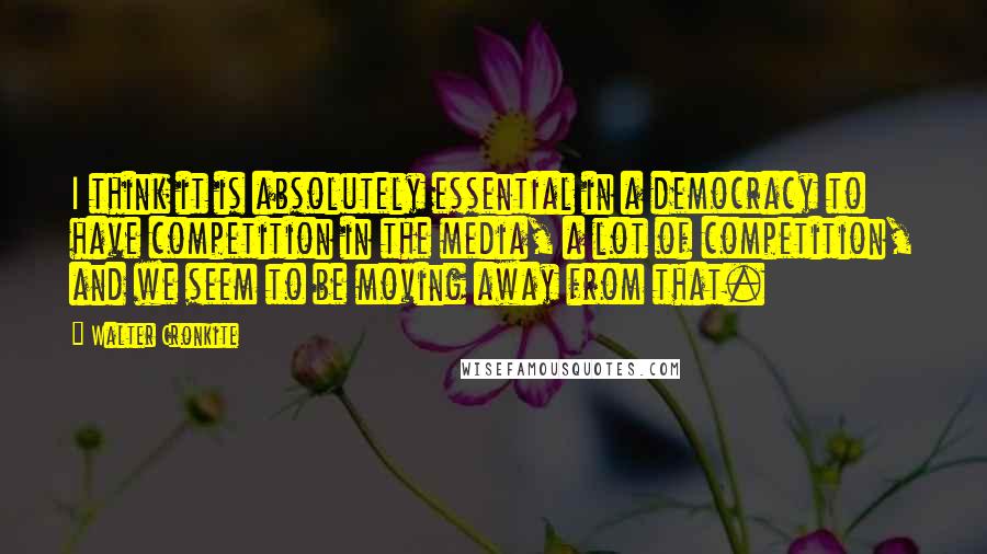 Walter Cronkite Quotes: I think it is absolutely essential in a democracy to have competition in the media, a lot of competition, and we seem to be moving away from that.