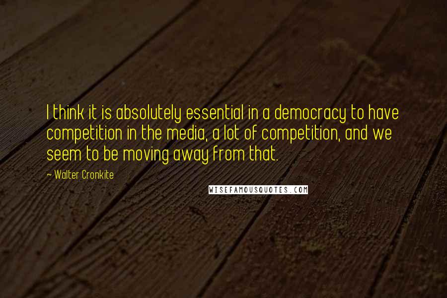 Walter Cronkite Quotes: I think it is absolutely essential in a democracy to have competition in the media, a lot of competition, and we seem to be moving away from that.