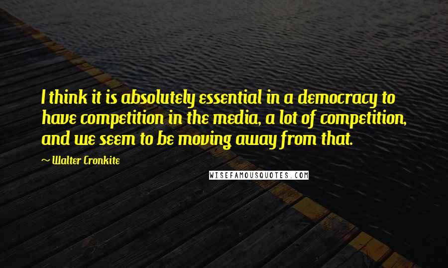 Walter Cronkite Quotes: I think it is absolutely essential in a democracy to have competition in the media, a lot of competition, and we seem to be moving away from that.