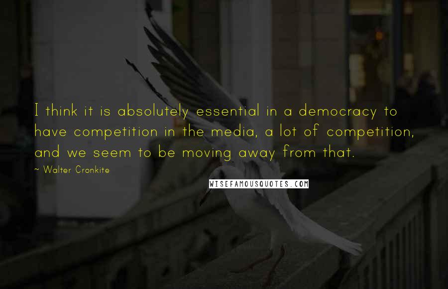 Walter Cronkite Quotes: I think it is absolutely essential in a democracy to have competition in the media, a lot of competition, and we seem to be moving away from that.