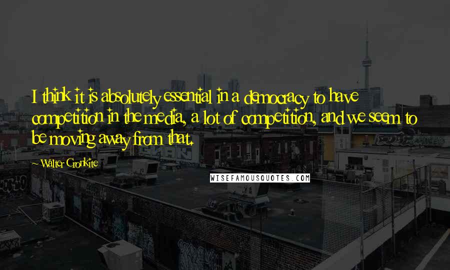 Walter Cronkite Quotes: I think it is absolutely essential in a democracy to have competition in the media, a lot of competition, and we seem to be moving away from that.