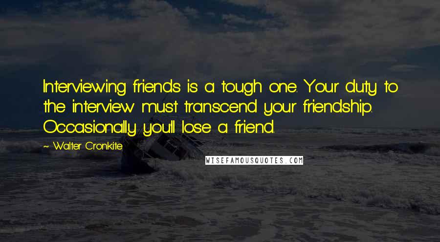 Walter Cronkite Quotes: Interviewing friends is a tough one. Your duty to the interview must transcend your friendship. Occasionally you'll lose a friend.