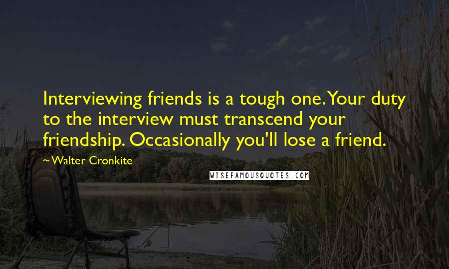 Walter Cronkite Quotes: Interviewing friends is a tough one. Your duty to the interview must transcend your friendship. Occasionally you'll lose a friend.