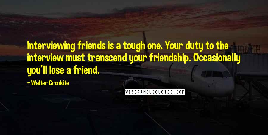 Walter Cronkite Quotes: Interviewing friends is a tough one. Your duty to the interview must transcend your friendship. Occasionally you'll lose a friend.