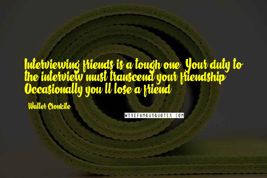 Walter Cronkite Quotes: Interviewing friends is a tough one. Your duty to the interview must transcend your friendship. Occasionally you'll lose a friend.