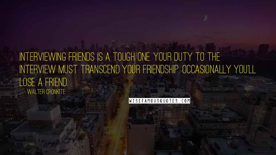 Walter Cronkite Quotes: Interviewing friends is a tough one. Your duty to the interview must transcend your friendship. Occasionally you'll lose a friend.