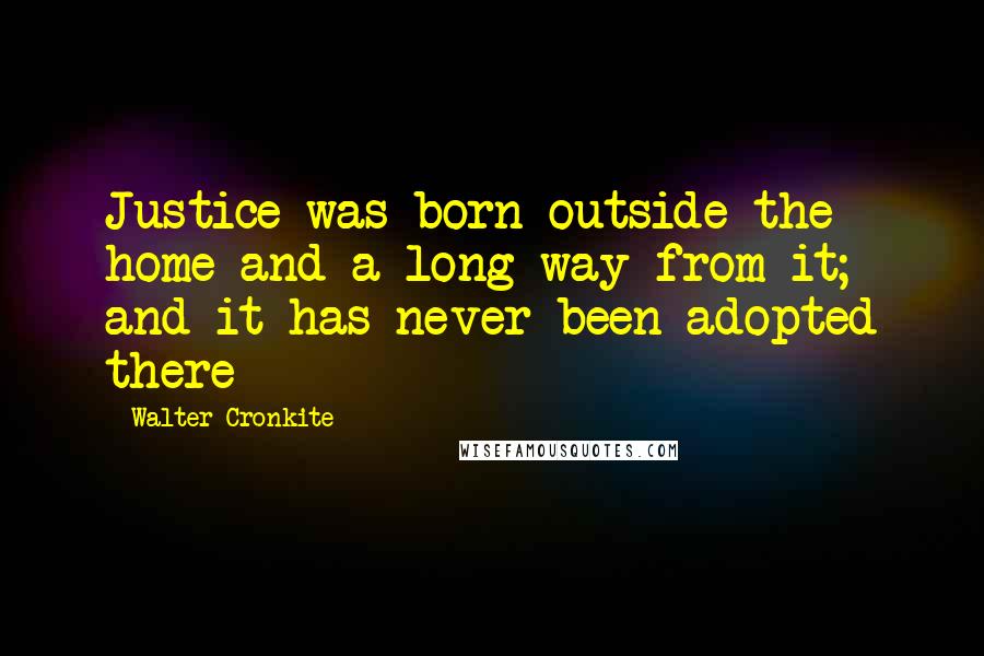 Walter Cronkite Quotes: Justice was born outside the home and a long way from it; and it has never been adopted there