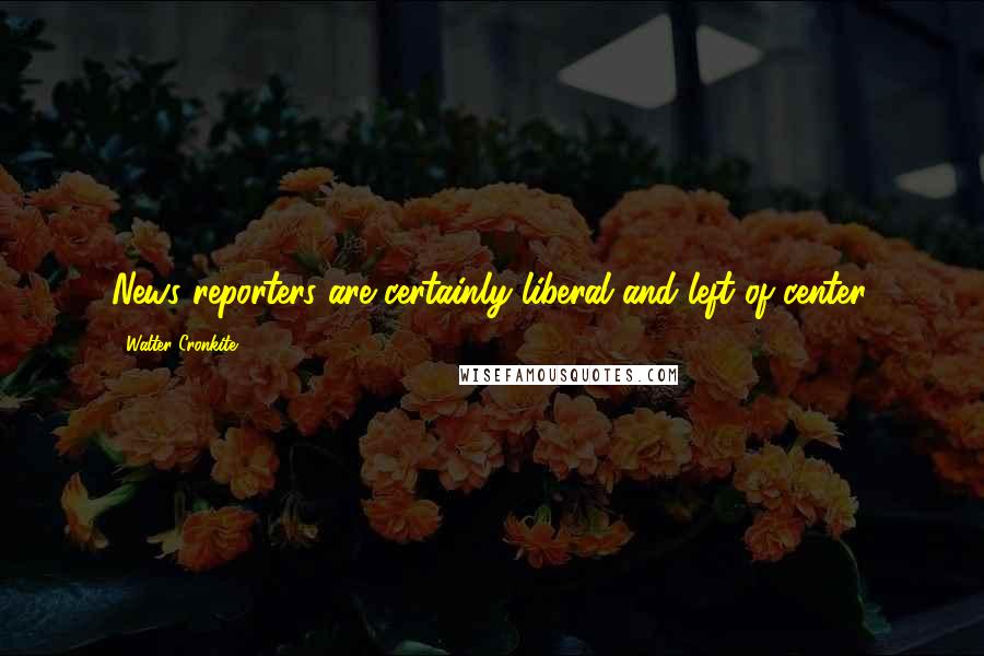 Walter Cronkite Quotes: News reporters are certainly liberal and left of center.