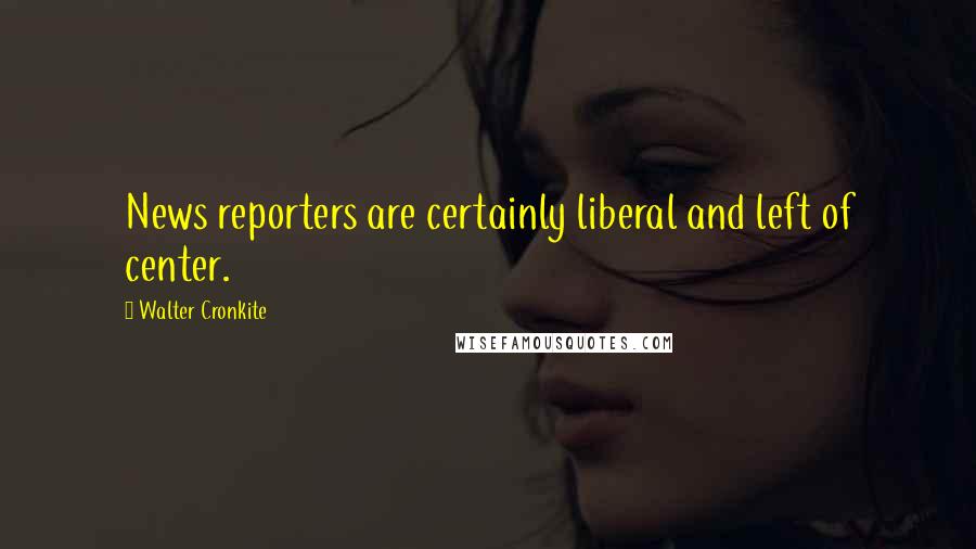 Walter Cronkite Quotes: News reporters are certainly liberal and left of center.