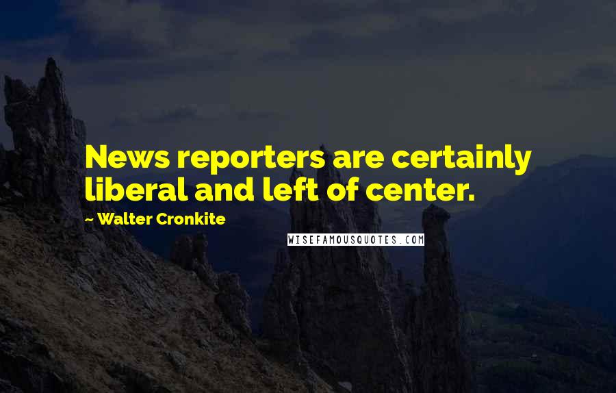 Walter Cronkite Quotes: News reporters are certainly liberal and left of center.