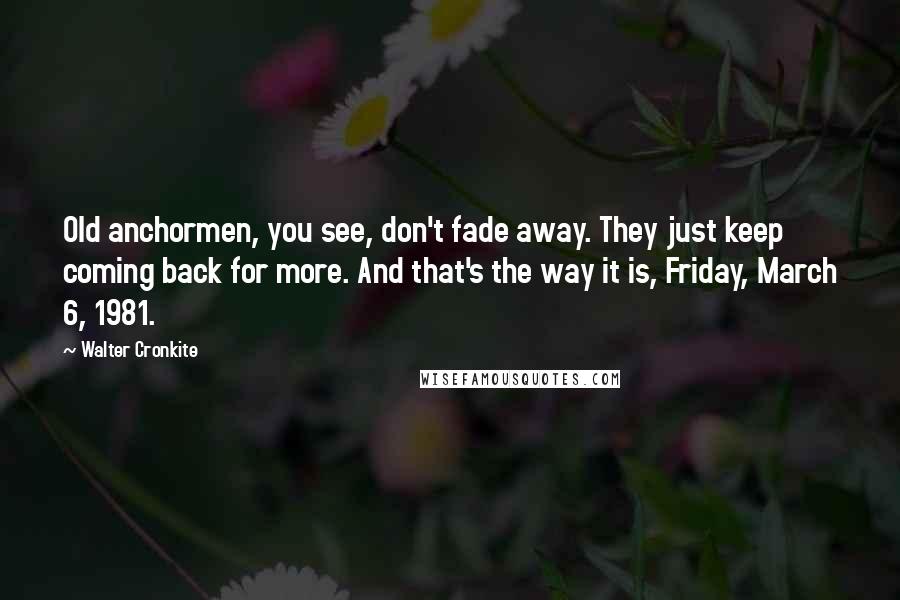 Walter Cronkite Quotes: Old anchormen, you see, don't fade away. They just keep coming back for more. And that's the way it is, Friday, March 6, 1981.