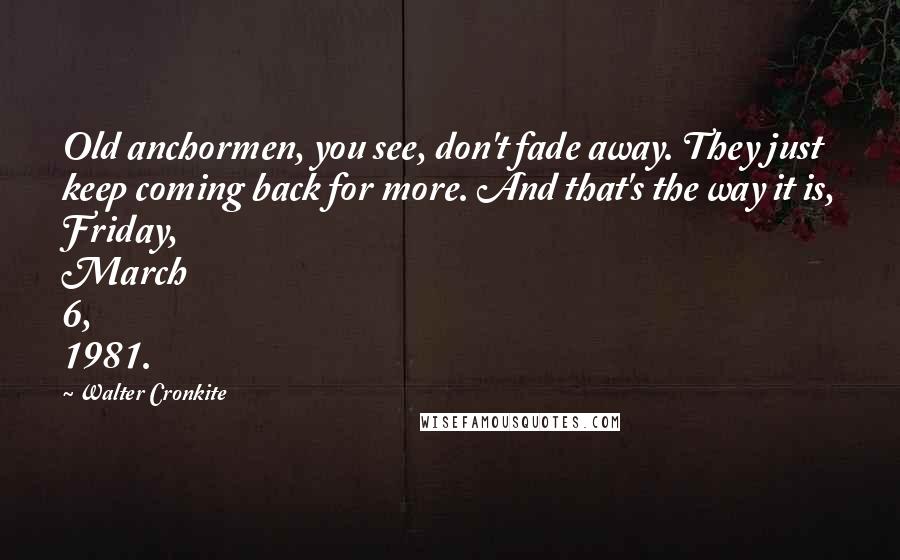 Walter Cronkite Quotes: Old anchormen, you see, don't fade away. They just keep coming back for more. And that's the way it is, Friday, March 6, 1981.