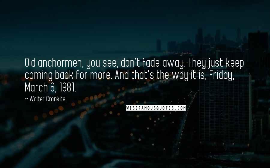 Walter Cronkite Quotes: Old anchormen, you see, don't fade away. They just keep coming back for more. And that's the way it is, Friday, March 6, 1981.