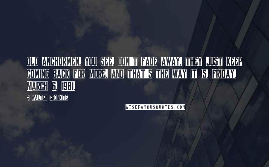 Walter Cronkite Quotes: Old anchormen, you see, don't fade away. They just keep coming back for more. And that's the way it is, Friday, March 6, 1981.
