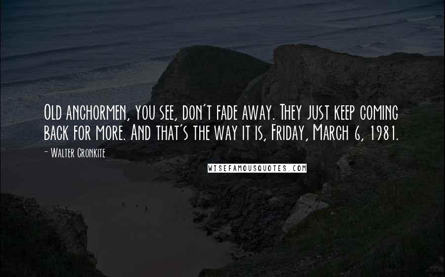 Walter Cronkite Quotes: Old anchormen, you see, don't fade away. They just keep coming back for more. And that's the way it is, Friday, March 6, 1981.