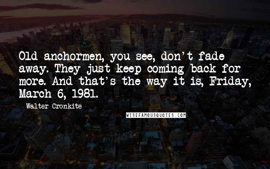 Walter Cronkite Quotes: Old anchormen, you see, don't fade away. They just keep coming back for more. And that's the way it is, Friday, March 6, 1981.