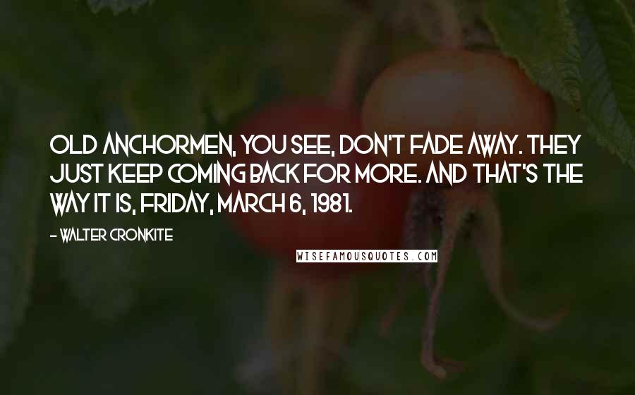 Walter Cronkite Quotes: Old anchormen, you see, don't fade away. They just keep coming back for more. And that's the way it is, Friday, March 6, 1981.