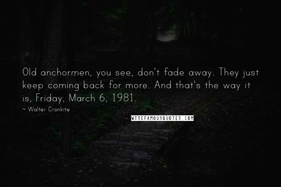 Walter Cronkite Quotes: Old anchormen, you see, don't fade away. They just keep coming back for more. And that's the way it is, Friday, March 6, 1981.