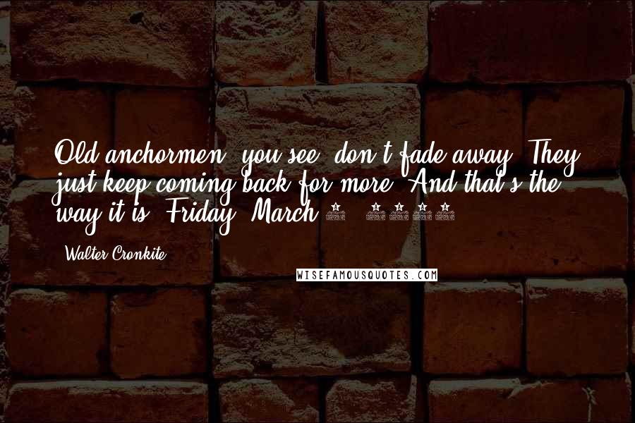 Walter Cronkite Quotes: Old anchormen, you see, don't fade away. They just keep coming back for more. And that's the way it is, Friday, March 6, 1981.