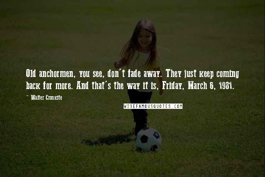 Walter Cronkite Quotes: Old anchormen, you see, don't fade away. They just keep coming back for more. And that's the way it is, Friday, March 6, 1981.