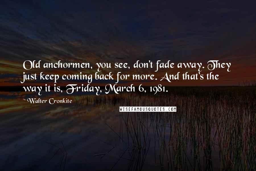 Walter Cronkite Quotes: Old anchormen, you see, don't fade away. They just keep coming back for more. And that's the way it is, Friday, March 6, 1981.