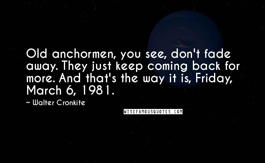 Walter Cronkite Quotes: Old anchormen, you see, don't fade away. They just keep coming back for more. And that's the way it is, Friday, March 6, 1981.
