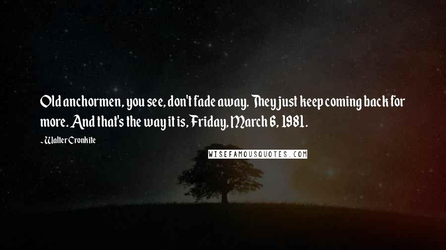 Walter Cronkite Quotes: Old anchormen, you see, don't fade away. They just keep coming back for more. And that's the way it is, Friday, March 6, 1981.