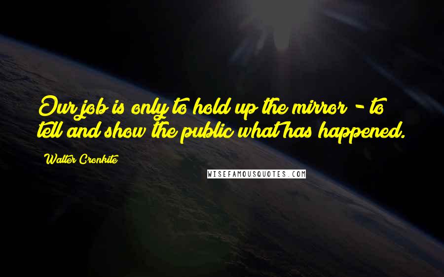 Walter Cronkite Quotes: Our job is only to hold up the mirror - to tell and show the public what has happened.