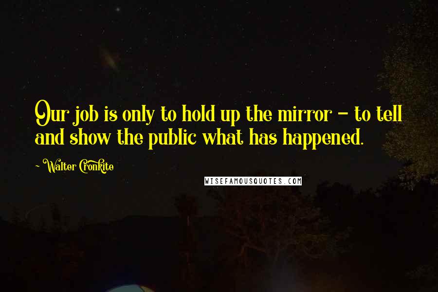 Walter Cronkite Quotes: Our job is only to hold up the mirror - to tell and show the public what has happened.