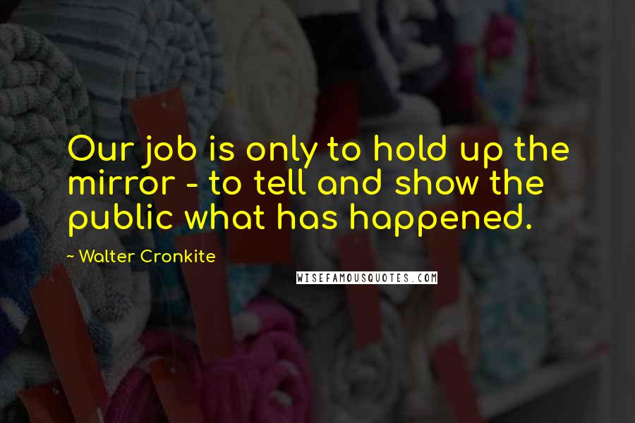 Walter Cronkite Quotes: Our job is only to hold up the mirror - to tell and show the public what has happened.