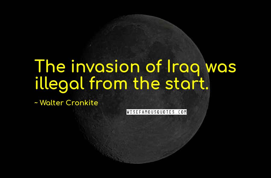 Walter Cronkite Quotes: The invasion of Iraq was illegal from the start.