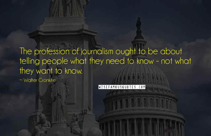 Walter Cronkite Quotes: The profession of journalism ought to be about telling people what they need to know - not what they want to know.