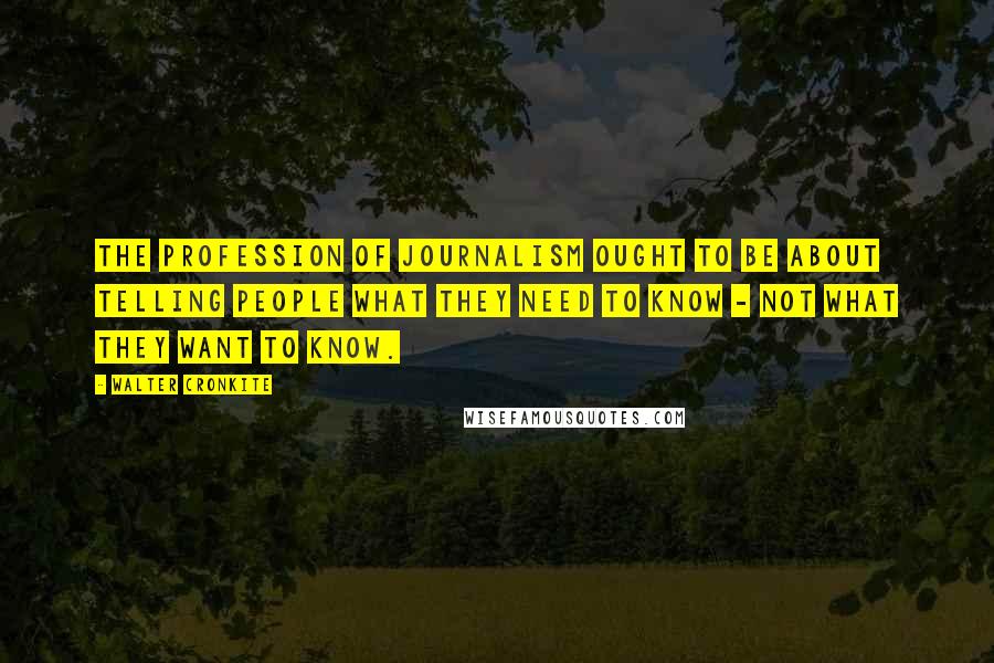 Walter Cronkite Quotes: The profession of journalism ought to be about telling people what they need to know - not what they want to know.