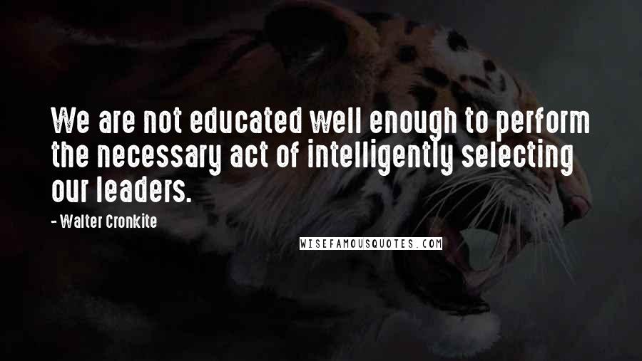 Walter Cronkite Quotes: We are not educated well enough to perform the necessary act of intelligently selecting our leaders.