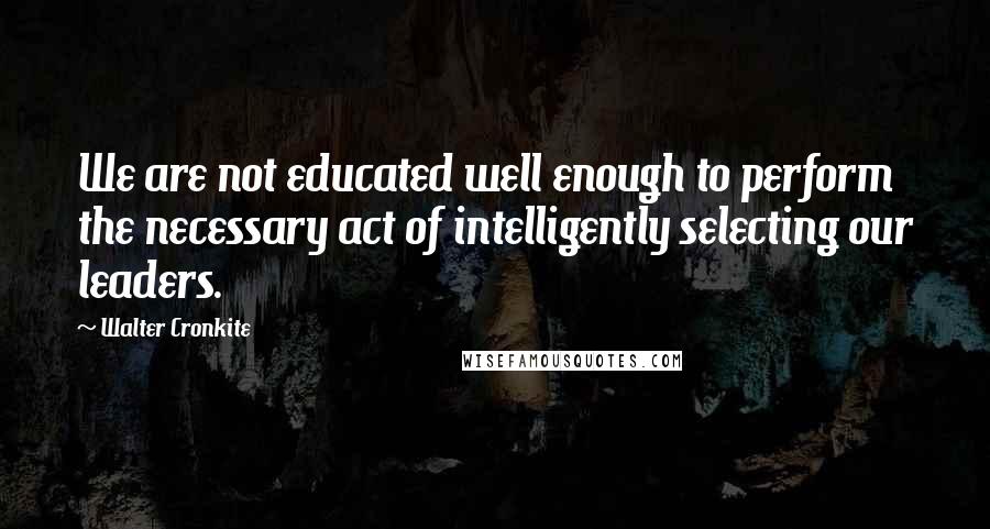 Walter Cronkite Quotes: We are not educated well enough to perform the necessary act of intelligently selecting our leaders.