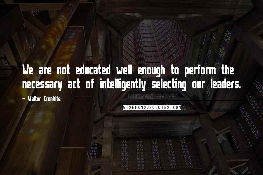 Walter Cronkite Quotes: We are not educated well enough to perform the necessary act of intelligently selecting our leaders.