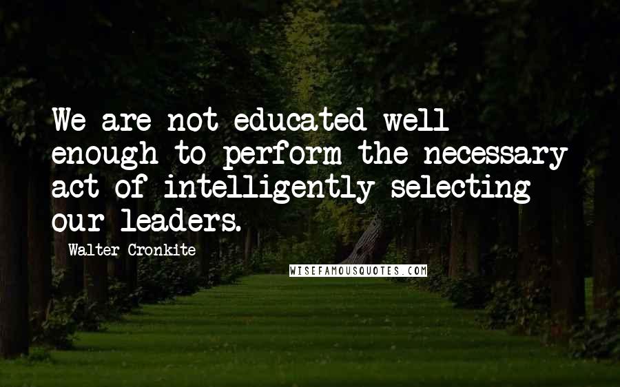 Walter Cronkite Quotes: We are not educated well enough to perform the necessary act of intelligently selecting our leaders.