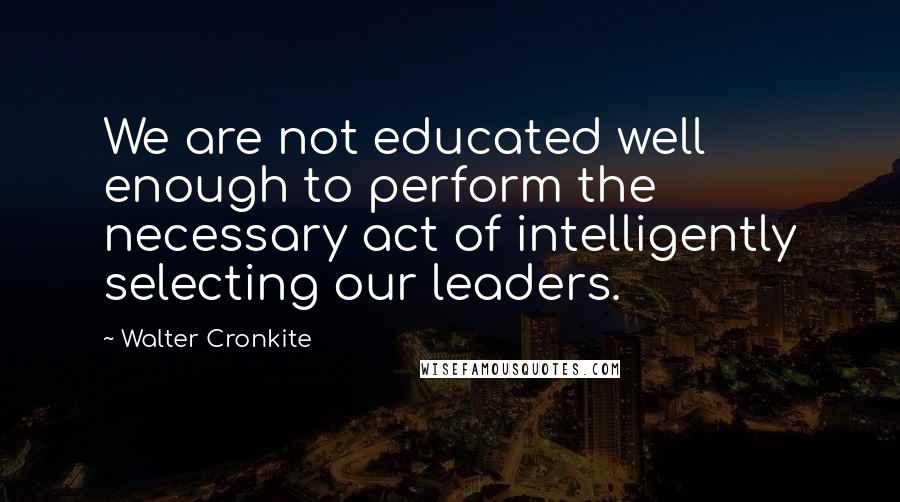 Walter Cronkite Quotes: We are not educated well enough to perform the necessary act of intelligently selecting our leaders.