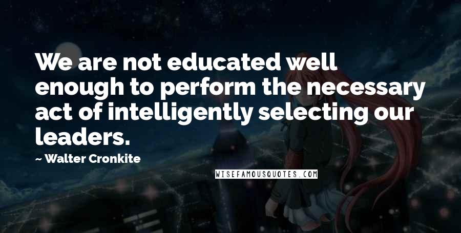 Walter Cronkite Quotes: We are not educated well enough to perform the necessary act of intelligently selecting our leaders.