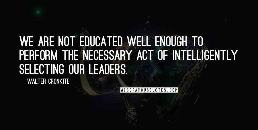 Walter Cronkite Quotes: We are not educated well enough to perform the necessary act of intelligently selecting our leaders.