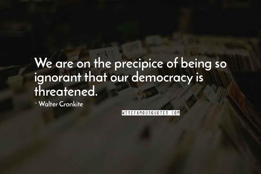 Walter Cronkite Quotes: We are on the precipice of being so ignorant that our democracy is threatened.