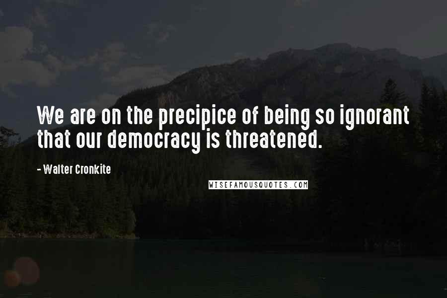 Walter Cronkite Quotes: We are on the precipice of being so ignorant that our democracy is threatened.