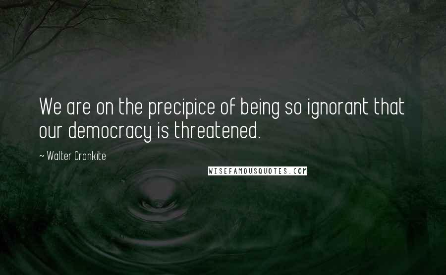 Walter Cronkite Quotes: We are on the precipice of being so ignorant that our democracy is threatened.