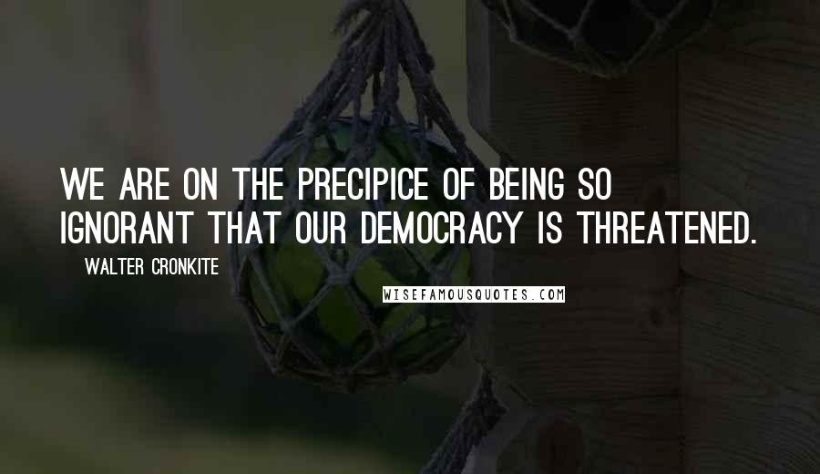 Walter Cronkite Quotes: We are on the precipice of being so ignorant that our democracy is threatened.